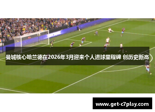 曼城核心哈兰德在2026年3月迎来个人进球里程碑 创历史新高